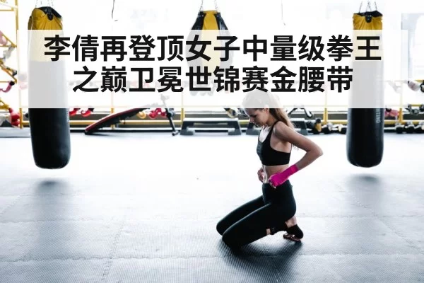 李倩再登顶女子中量级拳王之巅卫冕世锦赛金腰带
